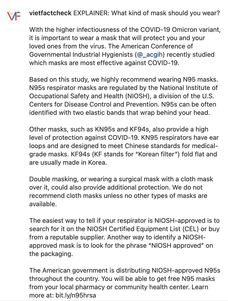 vietfactcheck EXPLAINER: What kind of mask should you wear?  With the higher infectiousness of the COVID-19 Omicron variant, it is important to wear a mask that will protect you and your loved ones from the virus. The American Conference of Governmental Industrial Hygienists (@_acgih) recently studied which masks are most effective against COVID-19.  Based on this study, we highly recommend wearing N95 masks. N95s respirator masks are regulated by the National Institute of Occupational Safety and Health (NIOSH), a division of the U.S. Centers for Disease Control and Prevention. N95s can be often identified with two elastic bands that wrap behind your head.  Other masks, such as KN95s and KF94s, also provide a high level of protection against COVID-19. KN95 respirators have ear loops and are designed to meet Chinese standards for medical-grade masks. KF94s (KF stands for “Korean filter”) fold flat and are usually made in Korea.  Double masking, or wearing a surgical mask with a cloth mask over it, could also provide additional protection. We do not recommend cloth masks unless no other types of masks are available.  The easiest way to tell if your respirator is NIOSH-approved is to search for it on the NIOSH Certified Equipment List (CEL) or buy from a reputable supplier. Another way to identify a NIOSH-approved mask is to look for the phrase “NIOSH approved” on the packaging.  The American government is distributing NIOSH-approved N95s throughout the country. You will be able to get free N95 masks from your local pharmacy or community health center. Learn more at: bit.ly/n95hrsa  To read Viet Fact Check's latest explainer, go to ➡️ bit.ly/35fdQdE (link in bio)