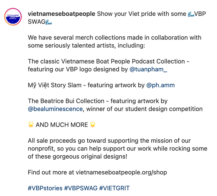 vietnameseboatpeople Show your Viet pride with some □VBP SWAG□  We have several merch collections made in collaboration with some seriously talented artists, including:  The classic Vietnamese Boat People Podcast Collection - featuring our VBP logo designed by @tuanpham_  Mỹ Việt Story Slam - featuring artwork by @ph.amm  The Beatrice Bui Collection - featuring artwork by @bealuminescence, winner of our student design competition  □ AND MUCH MORE □  All sale proceeds go toward supporting the mission of our nonprofit, so you can help support our work while rocking some of these gorgeous original designs!  Find out more at vietnameseboatpeople.org/shop  #VBPstories #VBPSWAG #VIETGRIT