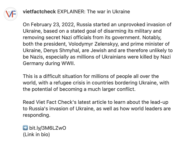 vietfactcheck EXPLAINER: The war in Ukraine  On February 23, 2022, Russia started an unprovoked invasion of Ukraine, based on a stated goal of disarming its military and removing secret Nazi officials from its government. Notably, both the president, Volodymyr Zelenskyy, and prime minister of Ukraine, Denys Shmyhal, are Jewish and are therefore unlikely to be Nazis, especially as millions of Ukrainians were killed by Nazi Germany during WWII.  This is a difficult situation for millions of people all over the world, with a refugee crisis in countries bordering Ukraine, with the potential of becoming a much larger conflict.  Read Viet Fact Check's latest article to learn about the lead-up to Russia's invasion of Ukraine, as well as how world leaders are responding.  ➡️ bit.ly/3M6LZwO (Link in bio)